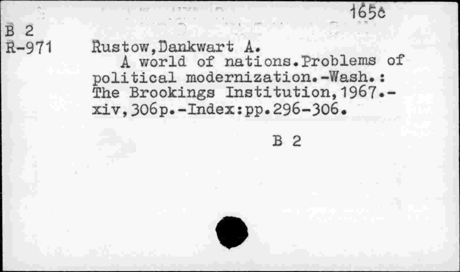 ﻿i
B 2 R-971
Rustow,Dankwart A.
A world, of nations.Problems of political modernization.-Wash.: The Brookings Institution,1967.-xiv,3O6p.-Index:pp.296-306.
B 2